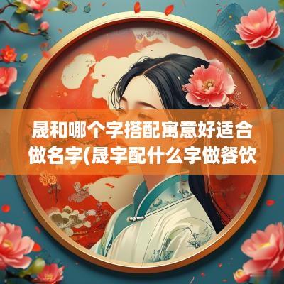 晟和哪个字搭配寓意好适合做名字(晟字配什么字做餐饮名字好听点)