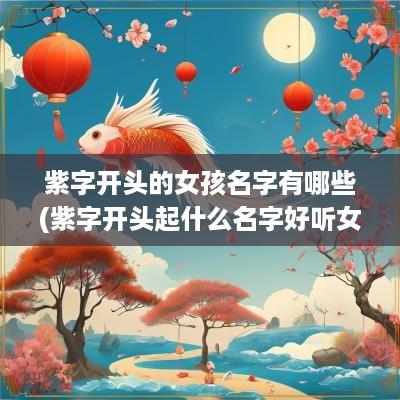 紫字开头的女孩名字有哪些(紫字开头起什么名字好听女孩)