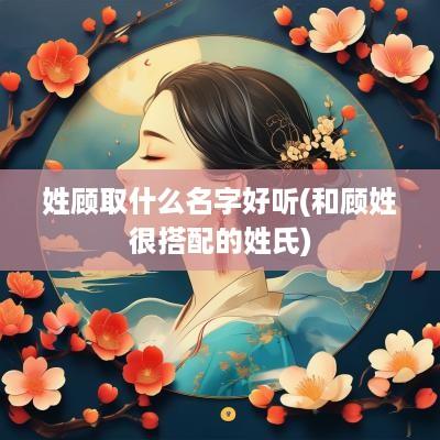 姓顾取什么名字好听(和顾姓很搭配的姓氏)