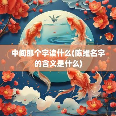 中间那个字读什么(陈维名字的含义是什么)