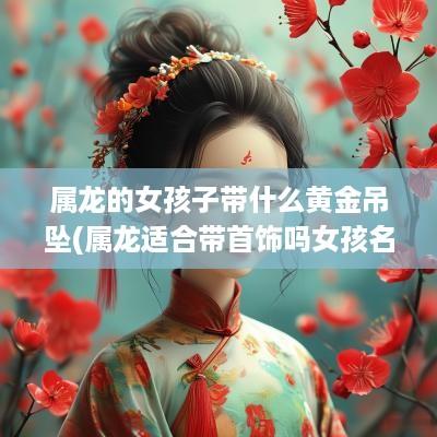 属龙的女孩子带什么黄金吊坠(属龙适合带首饰吗女孩名字怎么取)