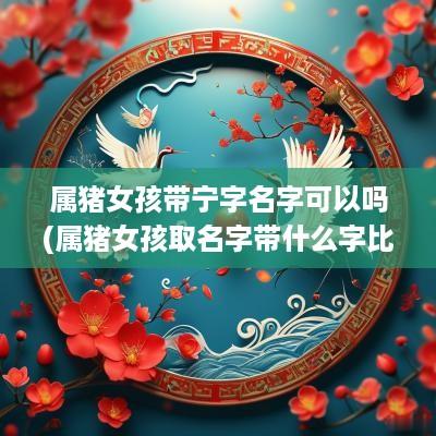 属猪女孩带宁字名字可以吗(属猪女孩取名字带什么字比较好)