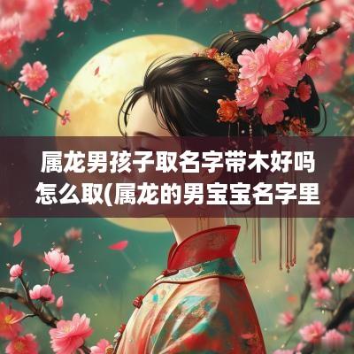 属龙男孩子取名字带木好吗怎么取(属龙的男宝宝名字里不能出现什么字)