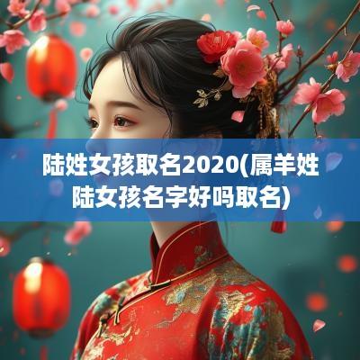 陆姓女孩取名2025(属羊姓陆女孩名字好吗取名)