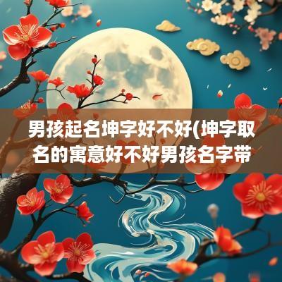 男孩起名坤字好不好(坤字取名的寓意好不好男孩名字带坤的最佳配字推荐)