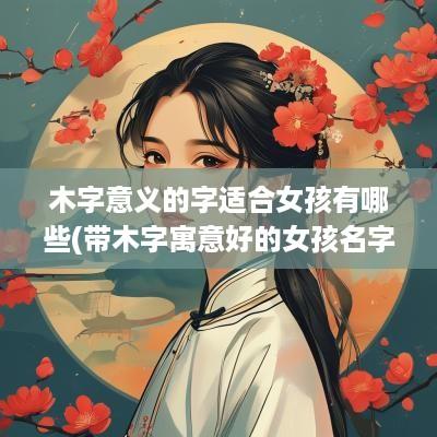 木字意义的字适合女孩有哪些(带木字寓意好的女孩名字)