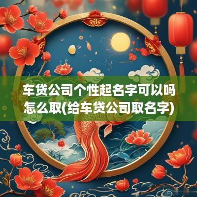 车贷公司个性起名字可以吗怎么取(给车贷公司取名字)