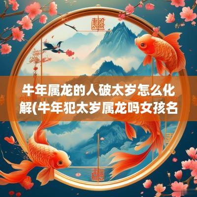 蛇年属龙的人破太岁怎么化解(蛇年犯太岁属龙吗女孩名字怎么取)