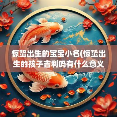 惊蛰出生的宝宝小名(惊蛰出生的孩子吉利吗有什么意义)