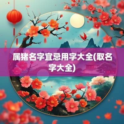 属猪名字宜忌用字大全(取名字大全)