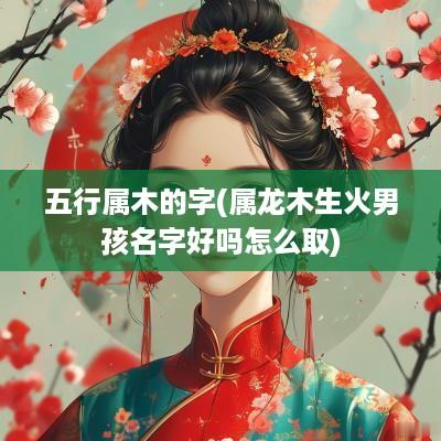 五行属木的字(属龙木生火男孩名字好吗怎么取)