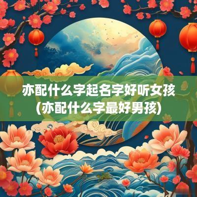 亦配什么字起名字好听女孩(亦配什么字最好男孩)