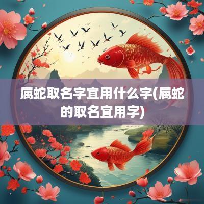 属蛇取名字宜用什么字(属蛇的取名宜用字)