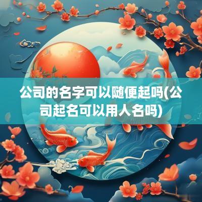公司的名字可以随便起吗(公司起名可以用人名吗)