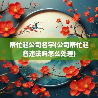 帮忙起公司名字(公司帮忙起名违法吗怎么处理)