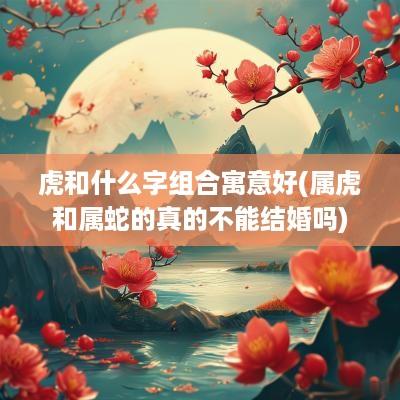 虎和什么字组合寓意好(属虎和属蛇的真的不能结婚吗)