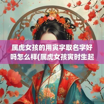 属虎女孩的用寅字取名字好吗怎么样(属虎女孩寅时生起啥名字好)