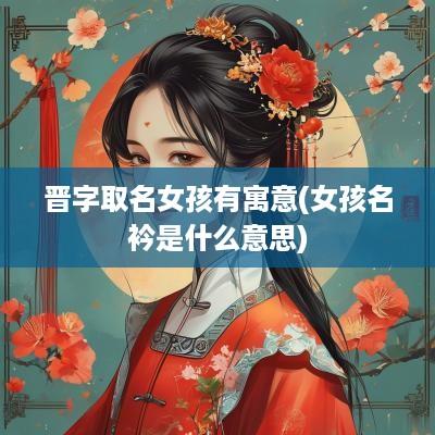 晋字取名女孩有寓意(女孩名衿是什么意思)