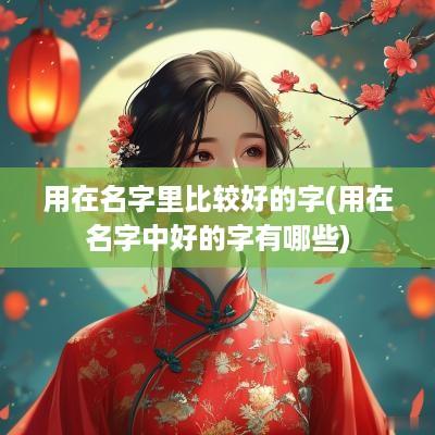 用在名字里比较好的字(用在名字中好的字有哪些)