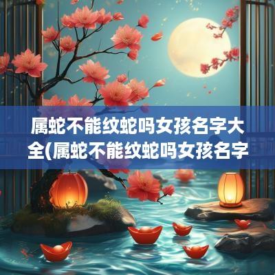 属蛇不能纹蛇吗女孩名字大全(属蛇不能纹蛇吗女孩名字叫什么)