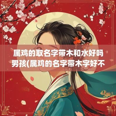 属鸡的取名字带木和水好吗男孩(属鸡的名字带木字好不好)