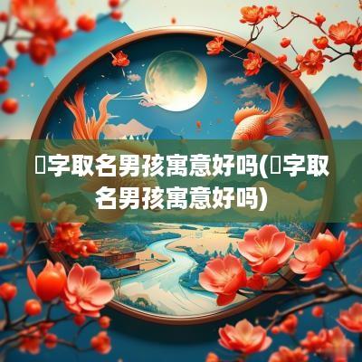 浛字取名男孩寓意好吗(芃字取名男孩寓意好吗)