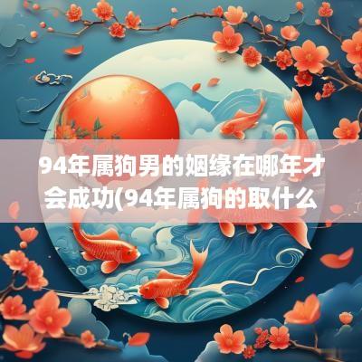 94年属狗男的姻缘在哪年才会成功(94年属狗的取什么名字比较好)