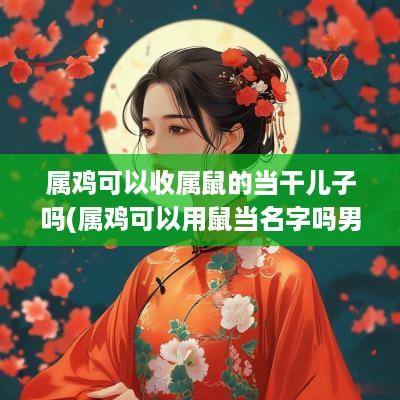 属鸡可以收属鼠的当干儿子吗(属鸡可以用鼠当名字吗男宝宝)