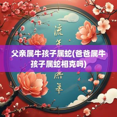 父亲属牛孩子属蛇(爸爸属牛孩子属蛇相克吗)