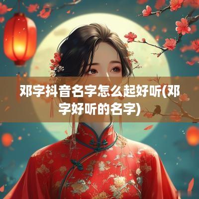 邓字抖音名字怎么起好听(邓字好听的名字)