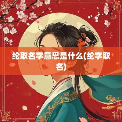 纶取名字意思是什么(纶字取名)