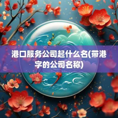 港口服务公司起什么名(带港字的公司名称)