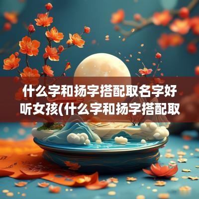 什么字和扬字搭配取名字好听女孩(什么字和扬字搭配取名字好呢)