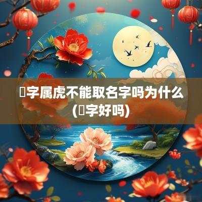 堃字属虎不能取名字吗为什么(堃字好吗)