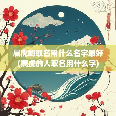 属虎的取名用什么名字最好(属虎的人取名用什么字)