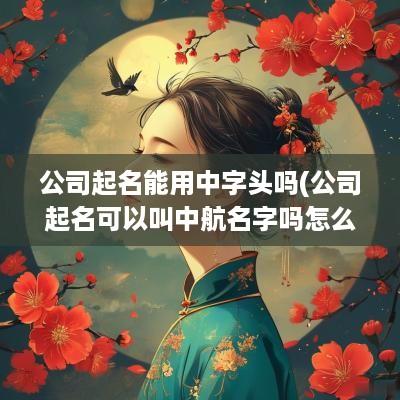 公司起名能用中字头吗(公司起名可以叫中航名字吗怎么起)