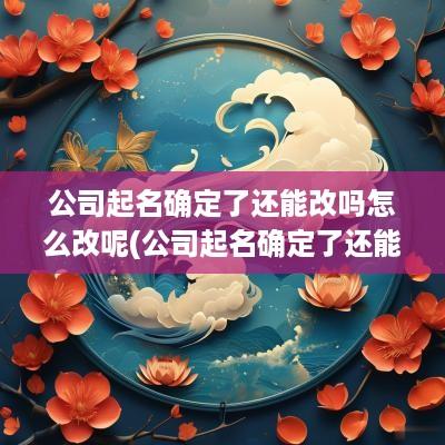 公司起名确定了还能改吗怎么改呢(公司起名确定了还能改吗怎么改名)