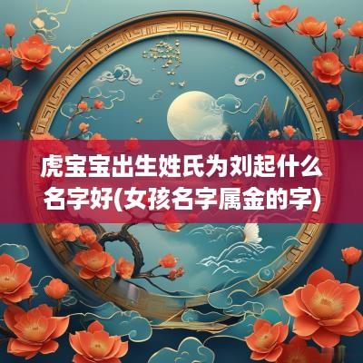 虎宝宝出生姓氏为刘起什么名字好(女孩名字属金的字)