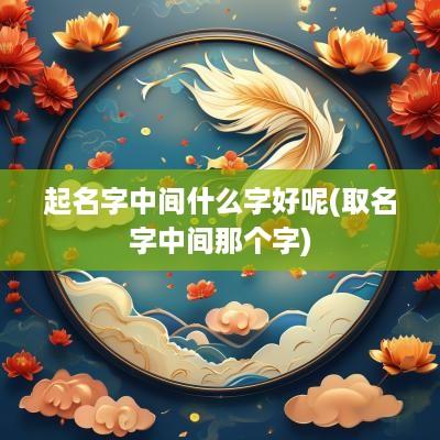 起名字中间什么字好呢(取名字中间那个字)