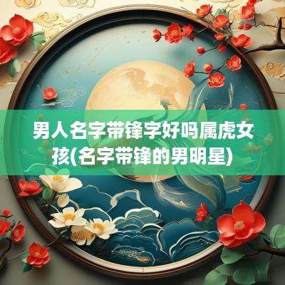 男人名字带锋字好吗属虎女孩(名字带锋的男明星)