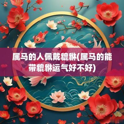 属马的人佩戴貔貅(属马的能带貔貅运气好不好)