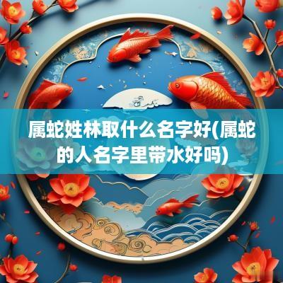 属蛇姓林取什么名字好(属蛇的人名字里带水好吗)