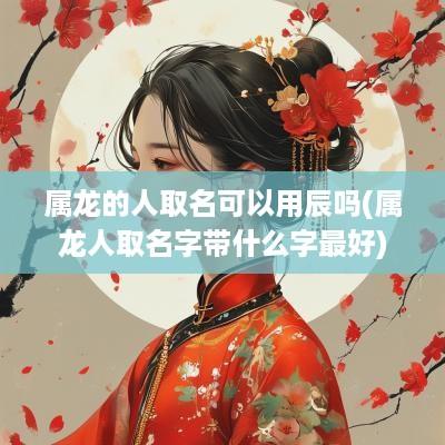 属龙的人取名可以用辰吗(属龙人取名字带什么字最好)
