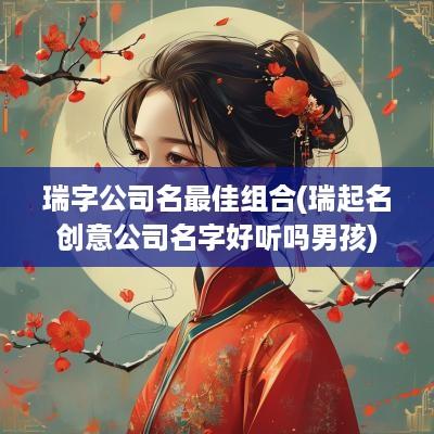 瑞字公司名最佳组合(瑞起名创意公司名字好听吗男孩)