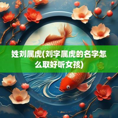 姓刘属虎(刘字属虎的名字怎么取好听女孩)