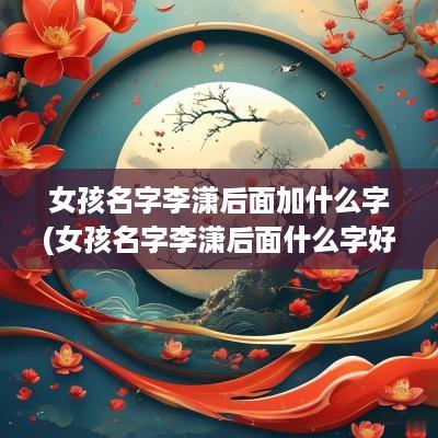 女孩名字李潇后面加什么字(女孩名字李潇后面什么字好听一点)