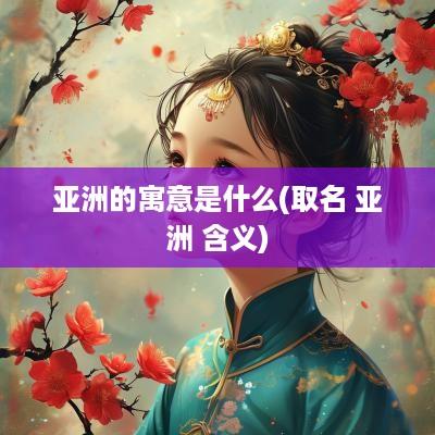 亚洲的寓意是什么(取名 亚洲 含义)