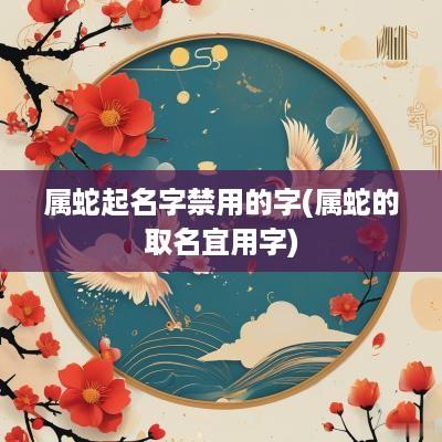 属蛇起名字禁用的字(属蛇的取名宜用字)