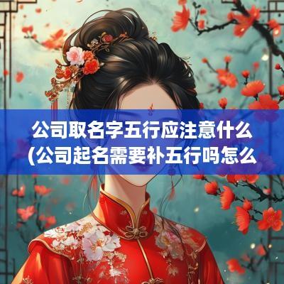 公司取名字五行应注意什么(公司起名需要补五行吗怎么取名)