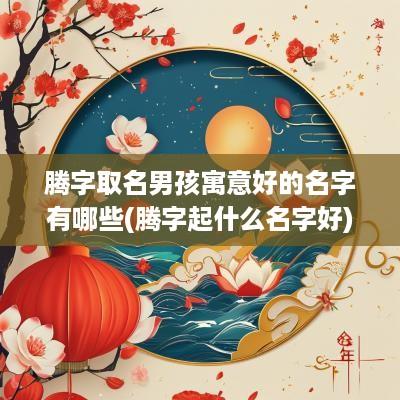 腾字取名男孩寓意好的名字有哪些(腾字起什么名字好)